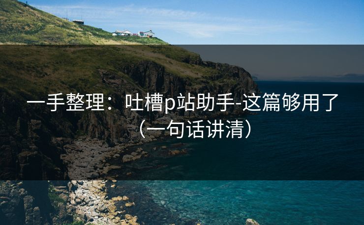 一手整理：吐槽p站助手-这篇够用了（一句话讲清）