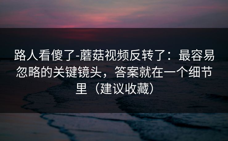 路人看傻了-蘑菇视频反转了：最容易忽略的关键镜头，答案就在一个细节里（建议收藏）