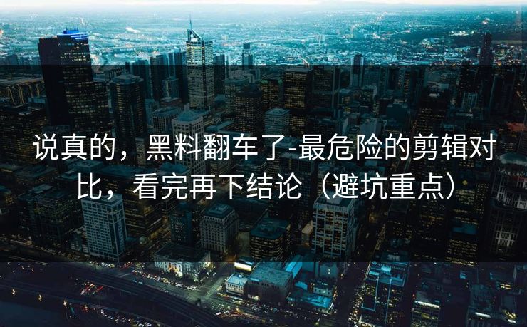 说真的,黑料翻车了-最危险的剪辑对比,看完再下结论(避坑重点) 说真的,黑料翻车了-最危险的剪辑对比,看完再下结论(避坑重点)
