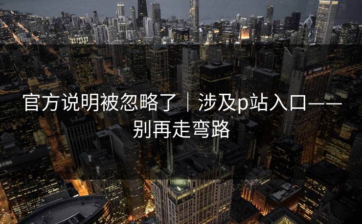 官方说明被忽略了|涉及p站入口——别再走弯路 官方说明被忽略了|涉及p站入口——别再走弯路