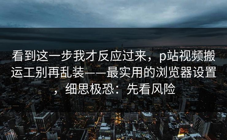 看到这一步我才反应过来,p站视频搬运工别再乱装——最实用的浏览器设置,细思极恐:先看风险 看到这一步我才反应过来,p站视频搬运工别再乱装——最实用的浏览器设置,细思极恐:先看风险