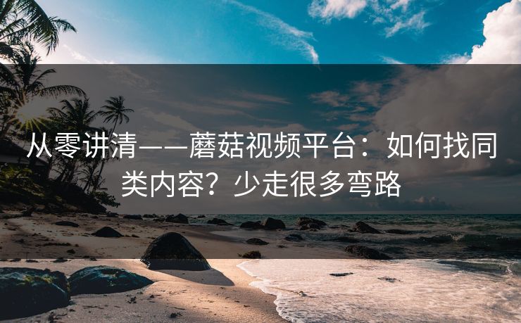 从零讲清——蘑菇视频平台:如何找同类内容?少走很多弯路 从零讲清——蘑菇视频平台:如何找同类内容?少走很多弯路