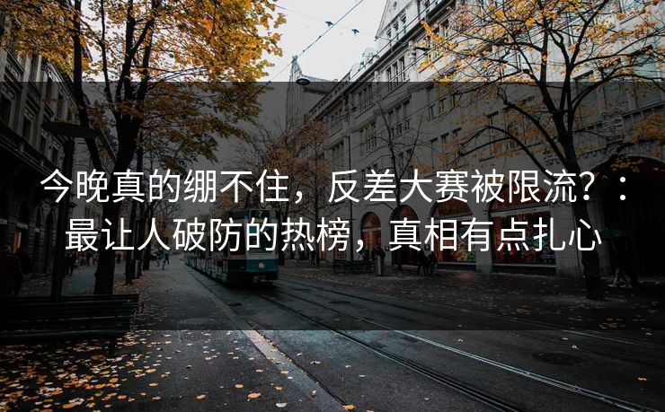 今晚真的绷不住，反差大赛被限流？：最让人破防的热榜，真相有点扎心