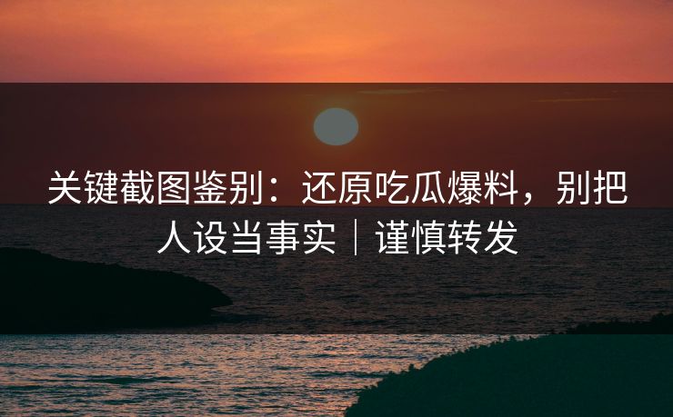 关键截图鉴别：还原吃瓜爆料，别把人设当事实｜谨慎转发