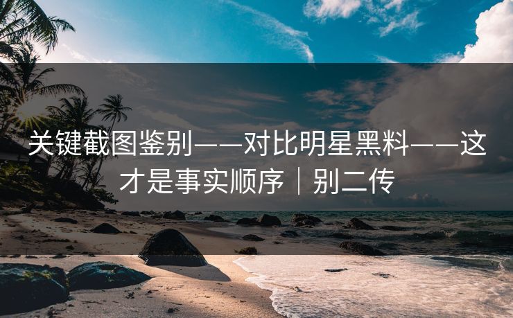 关键截图鉴别——对比明星黑料——这才是事实顺序｜别二传