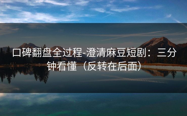 口碑翻盘全过程-澄清麻豆短剧：三分钟看懂（反转在后面）