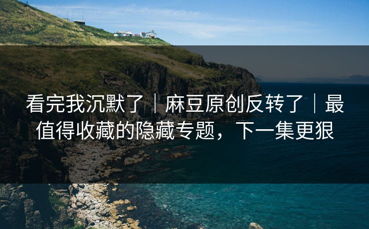 看完我沉默了｜麻豆原创反转了｜最值得收藏的隐藏专题，下一集更狠