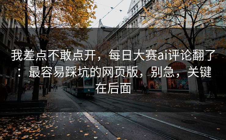 我差点不敢点开，每日大赛ai评论翻了：最容易踩坑的网页版，别急，关键在后面