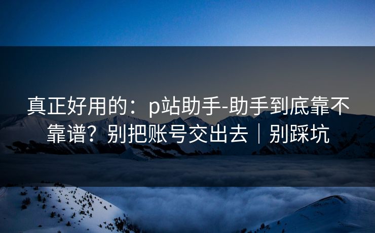 真正好用的：p站助手-助手到底靠不靠谱？别把账号交出去｜别踩坑