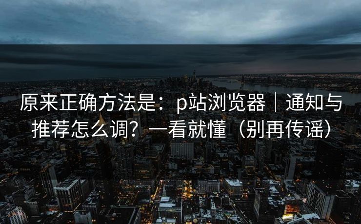 原来正确方法是：p站浏览器｜通知与推荐怎么调？一看就懂（别再传谣）