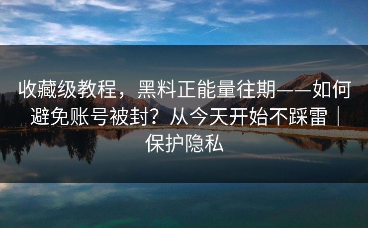 收藏级教程，黑料正能量往期——如何避免账号被封？从今天开始不踩雷｜保护隐私