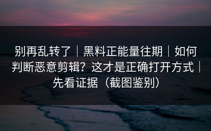 别再乱转了｜黑料正能量往期｜如何判断恶意剪辑？这才是正确打开方式｜先看证据（截图鉴别）