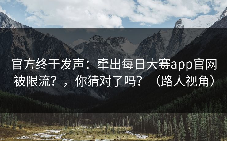 官方终于发声：牵出每日大赛app官网被限流？，你猜对了吗？（路人视角）