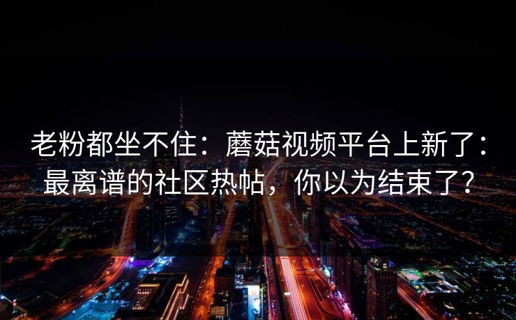 老粉都坐不住：蘑菇视频平台上新了：最离谱的社区热帖，你以为结束了？
