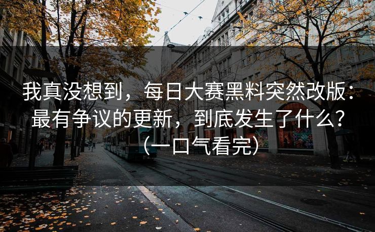我真没想到，每日大赛黑料突然改版：最有争议的更新，到底发生了什么？（一口气看完）