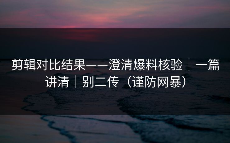 剪辑对比结果——澄清爆料核验｜一篇讲清｜别二传（谨防网暴）