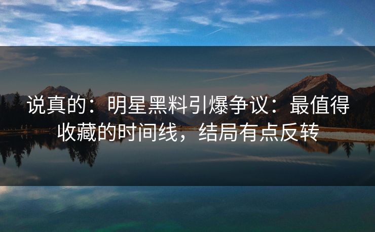 说真的：明星黑料引爆争议：最值得收藏的时间线，结局有点反转