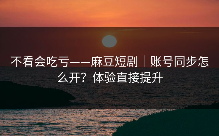 不看会吃亏——麻豆短剧｜账号同步怎么开？体验直接提升
