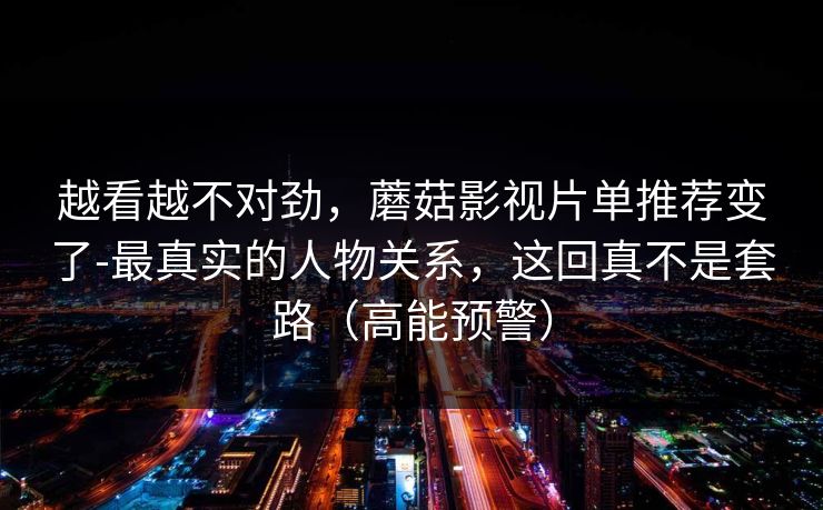越看越不对劲，蘑菇影视片单推荐变了-最真实的人物关系，这回真不是套路（高能预警）