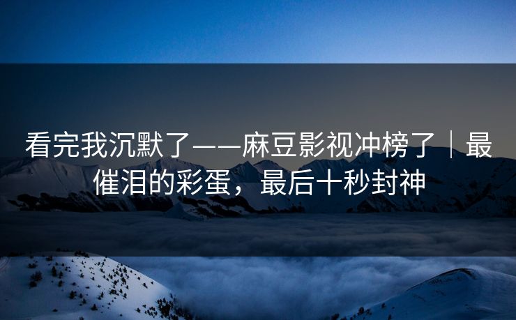 看完我沉默了——麻豆影视冲榜了｜最催泪的彩蛋，最后十秒封神