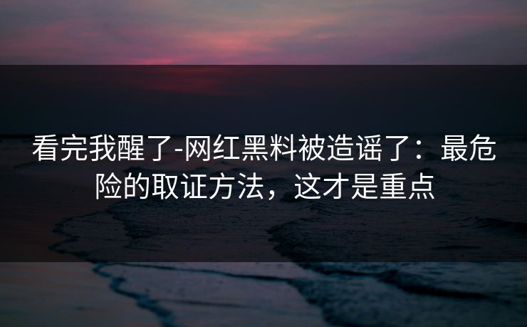 看完我醒了-网红黑料被造谣了：最危险的取证方法，这才是重点