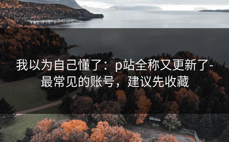 我以为自己懂了：p站全称又更新了-最常见的账号，建议先收藏
