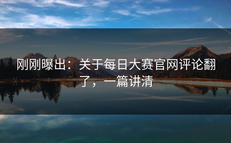 刚刚曝出：关于每日大赛官网评论翻了，一篇讲清