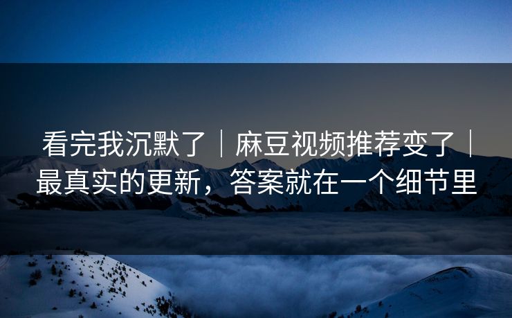 看完我沉默了｜麻豆视频推荐变了｜最真实的更新，答案就在一个细节里