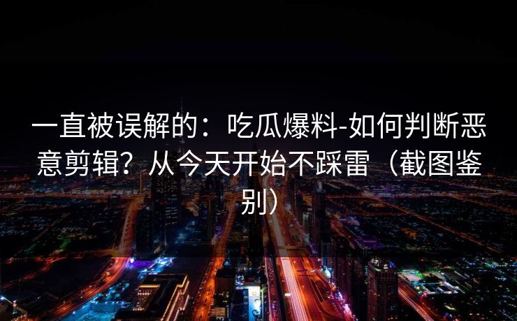 一直被误解的：吃瓜爆料-如何判断恶意剪辑？从今天开始不踩雷（截图鉴别）
