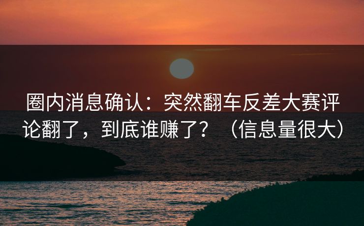 圈内消息确认：突然翻车反差大赛评论翻了，到底谁赚了？（信息量很大）