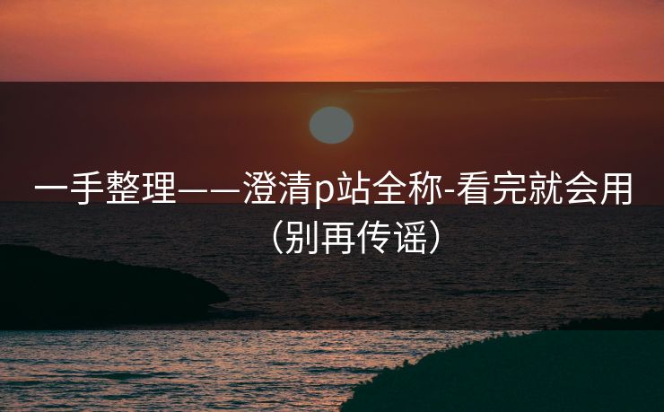一手整理——澄清p站全称-看完就会用（别再传谣）