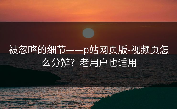 被忽略的细节——p站网页版-视频页怎么分辨？老用户也适用
