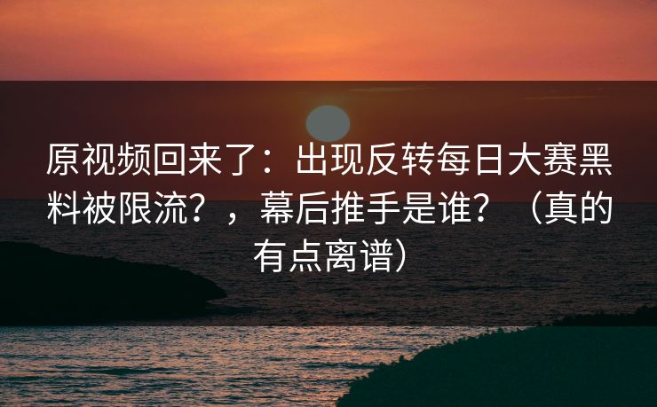 原视频回来了：出现反转每日大赛黑料被限流？，幕后推手是谁？（真的有点离谱）