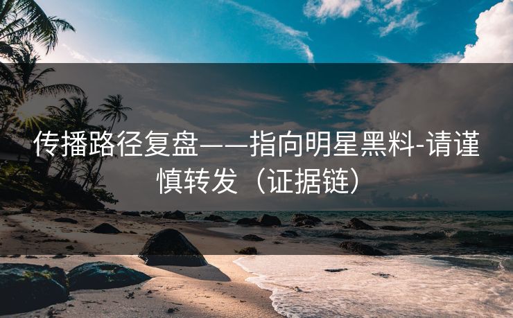 传播路径复盘——指向明星黑料-请谨慎转发（证据链）