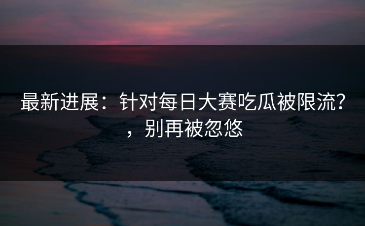 最新进展：针对每日大赛吃瓜被限流？，别再被忽悠