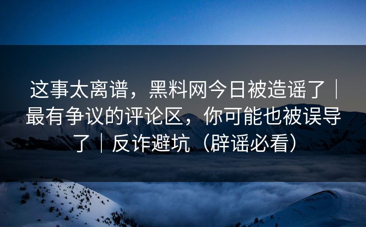 这事太离谱，黑料网今日被造谣了｜最有争议的评论区，你可能也被误导了｜反诈避坑（辟谣必看）