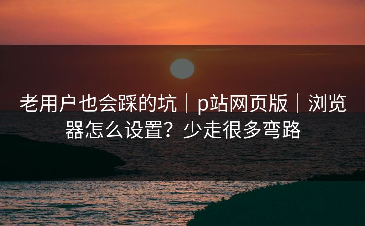 老用户也会踩的坑｜p站网页版｜浏览器怎么设置？少走很多弯路