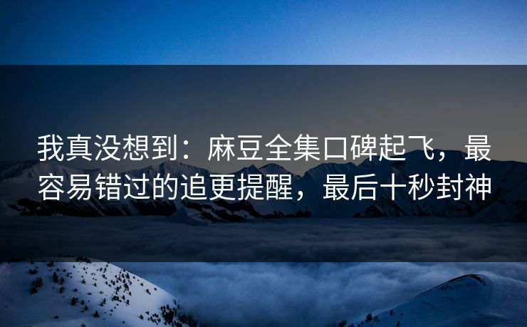 我真没想到：麻豆全集口碑起飞，最容易错过的追更提醒，最后十秒封神