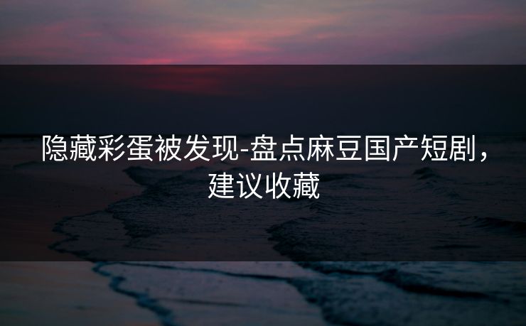 隐藏彩蛋被发现-盘点麻豆国产短剧，建议收藏