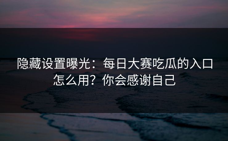 隐藏设置曝光：每日大赛吃瓜的入口怎么用？你会感谢自己