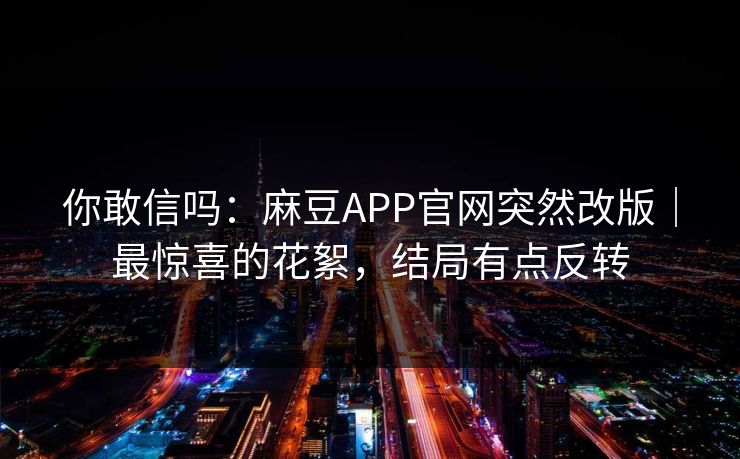 你敢信吗：麻豆APP官网突然改版｜最惊喜的花絮，结局有点反转