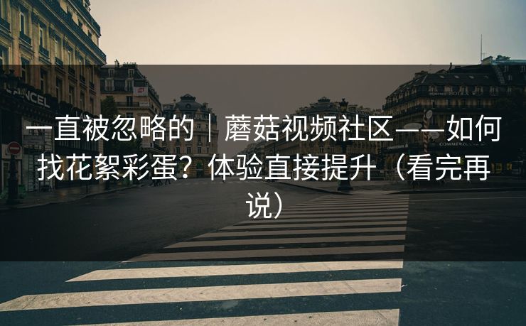 一直被忽略的｜蘑菇视频社区——如何找花絮彩蛋？体验直接提升（看完再说）