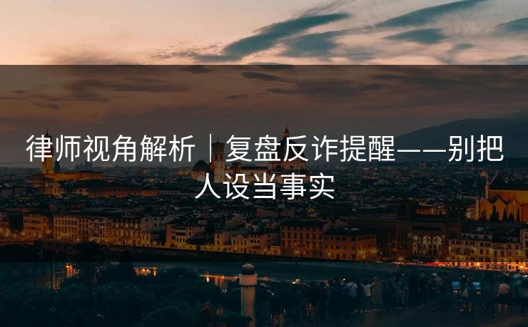 律师视角解析｜复盘反诈提醒——别把人设当事实