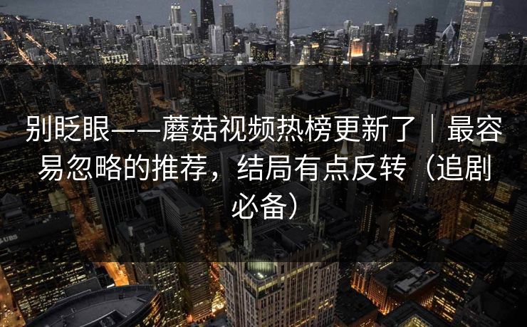 别眨眼——蘑菇视频热榜更新了｜最容易忽略的推荐，结局有点反转（追剧必备）