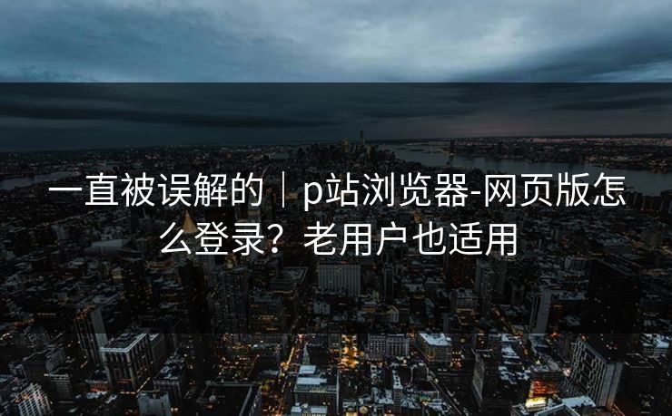 一直被误解的｜p站浏览器-网页版怎么登录？老用户也适用