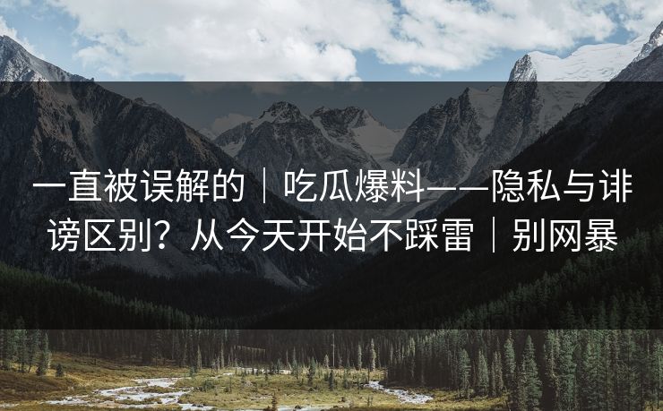 一直被误解的｜吃瓜爆料——隐私与诽谤区别？从今天开始不踩雷｜别网暴