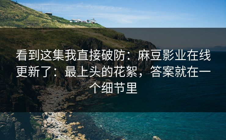 看到这集我直接破防：麻豆影业在线更新了：最上头的花絮，答案就在一个细节里