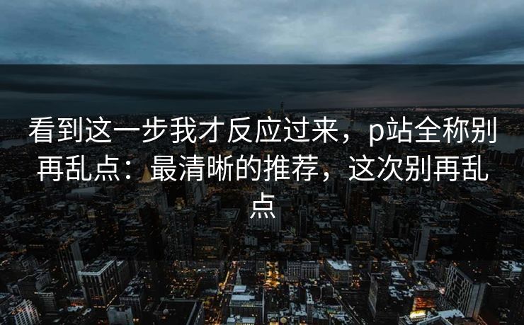 看到这一步我才反应过来，p站全称别再乱点：最清晰的推荐，这次别再乱点