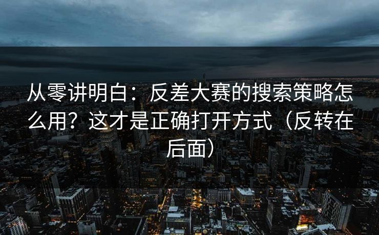 从零讲明白:反差大赛的搜索策略怎么用?这才是正确打开方式(反转在后面) 从零讲明白:反差大赛的搜索策略怎么用?这才是正确打开方式(反转在后面)