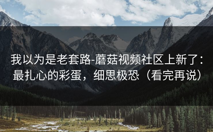我以为是老套路-蘑菇视频社区上新了:最扎心的彩蛋,细思极恐(看完再说) 我以为是老套路-蘑菇视频社区上新了:最扎心的彩蛋,细思极恐(看完再说)